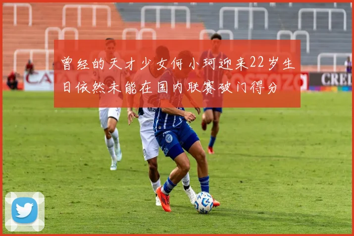 曾经的天才少女何小珂迎来22岁生日依然未能在国内联赛破门得分