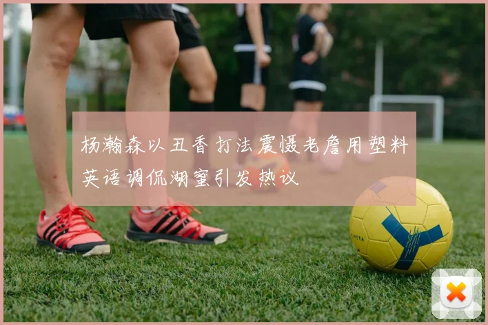 杨瀚森以丑香打法震慑老詹用塑料英语调侃湖蜜引发热议