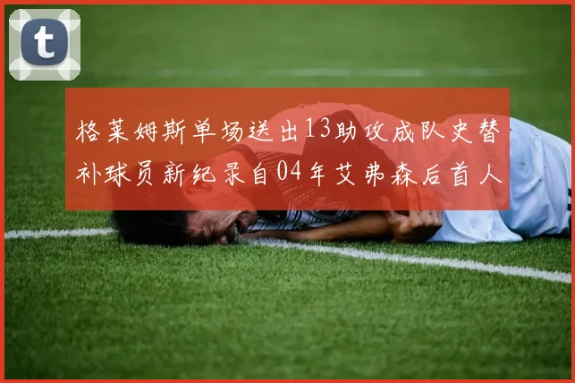格莱姆斯单场送出13助攻成队史替补球员新纪录自04年艾弗森后首人