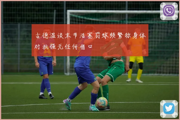 古德温谈末节活塞罚球频繁称身体对抗强无任何借口