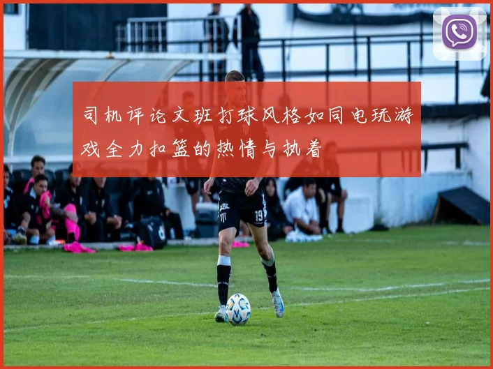 司机评论文班打球风格如同电玩游戏全力扣篮的热情与执着