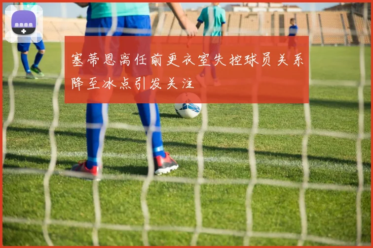 塞蒂恩离任前更衣室失控球员关系降至冰点引发关注