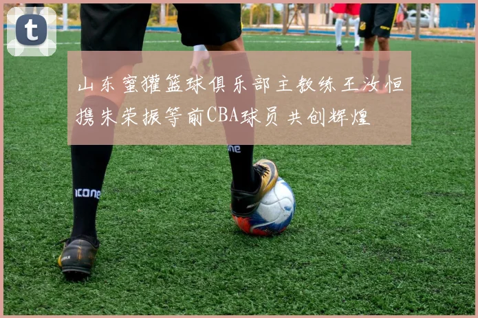 山东蜜獾篮球俱乐部主教练王汝恒携朱荣振等前CBA球员共创辉煌