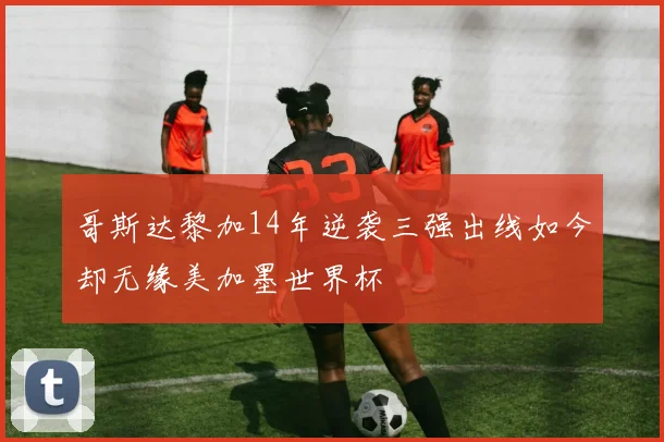 哥斯达黎加14年逆袭三强出线如今却无缘美加墨世界杯