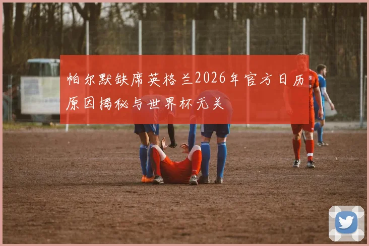 帕尔默缺席英格兰2026年官方日历原因揭秘与世界杯无关