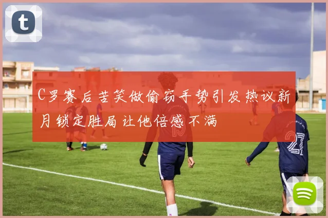 C罗赛后苦笑做偷窃手势引发热议新月锁定胜局让他倍感不满