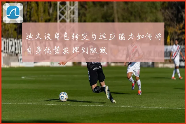 迪文谈角色转变与适应能力如何将自身优势发挥到极致