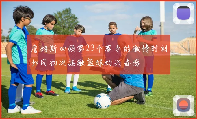詹姆斯回顾第23个赛季的激情时刻如同初次接触篮球的兴奋感