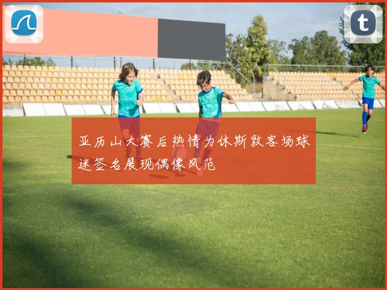 亚历山大赛后热情为休斯敦客场球迷签名展现偶像风范