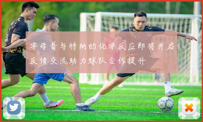 字母哥与特纳的化学反应即将开启反馈交流助力球队合作提升