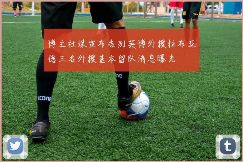 博主社媒宣布告别英博外援拉布亚德三名外援基本留队消息曝光
