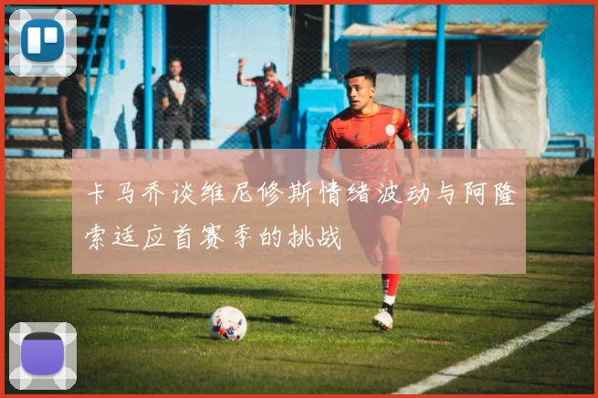 卡马乔谈维尼修斯情绪波动与阿隆索适应首赛季的挑战