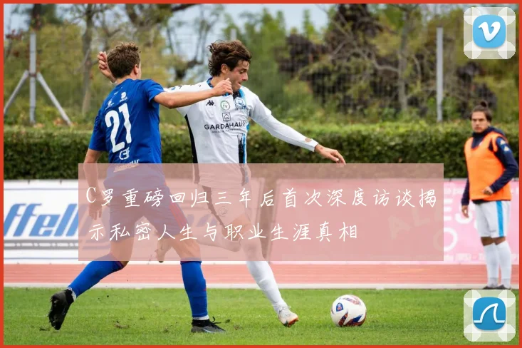 C罗重磅回归三年后首次深度访谈揭示私密人生与职业生涯真相