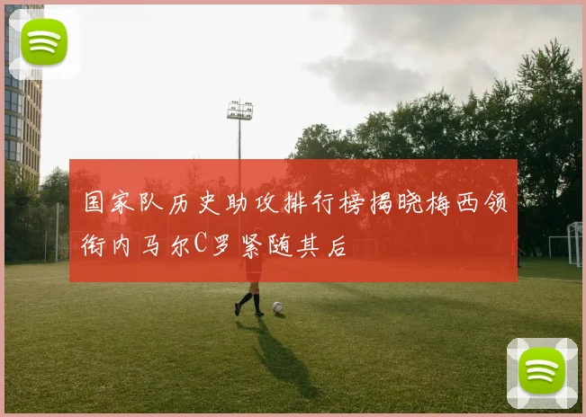 国家队历史助攻排行榜揭晓梅西领衔内马尔C罗紧随其后