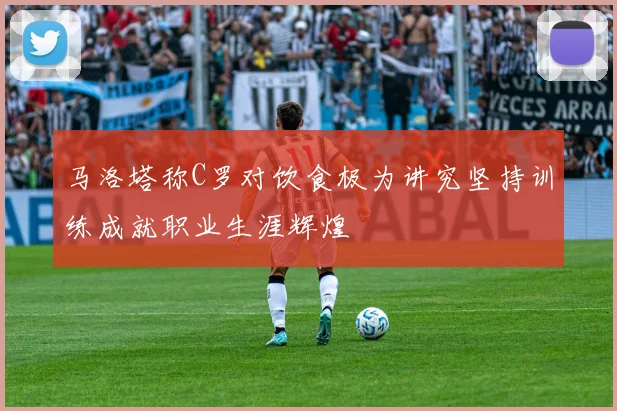 马洛塔称C罗对饮食极为讲究坚持训练成就职业生涯辉煌