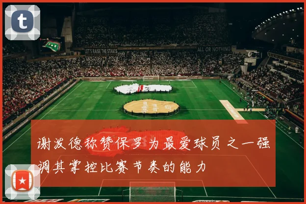 谢泼德称赞保罗为最爱球员之一强调其掌控比赛节奏的能力