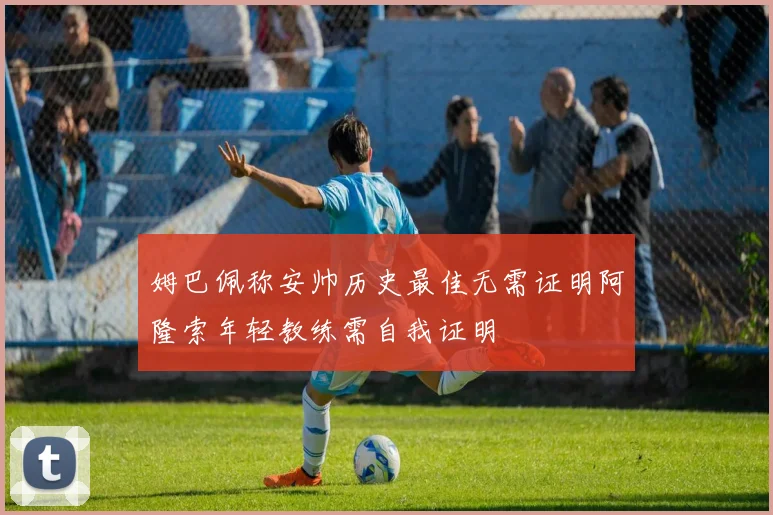 姆巴佩称安帅历史最佳无需证明阿隆索年轻教练需自我证明
