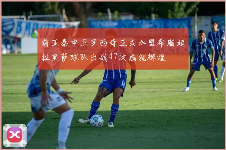 前亚泰中卫罗西奇正式加盟希腊超拉里萨球队出战47次成就辉煌