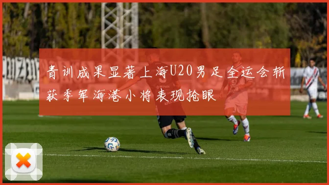 青训成果显著上海U20男足全运会斩获季军海港小将表现抢眼