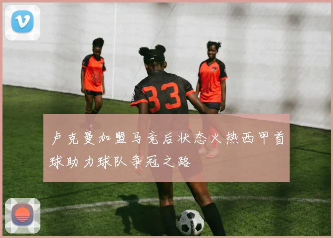 卢克曼加盟马竞后状态火热西甲首球助力球队争冠之路