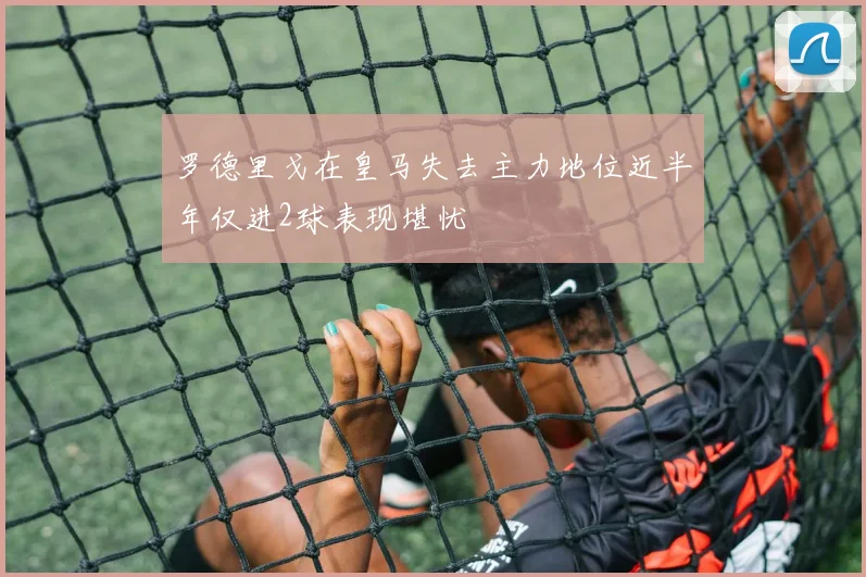 罗德里戈在皇马失去主力地位近半年仅进2球表现堪忧