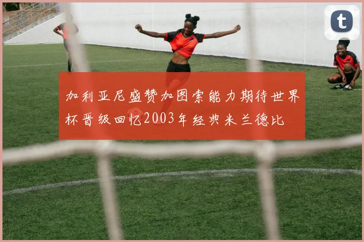 加利亚尼盛赞加图索能力期待世界杯晋级回忆2003年经典米兰德比