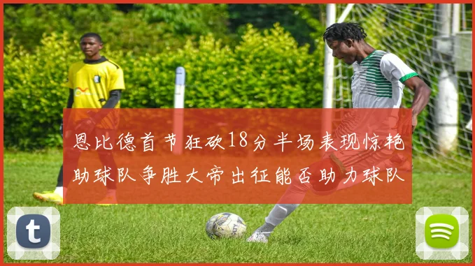 恩比德首节狂砍18分半场表现惊艳助球队争胜大帝出征能否助力球队逆袭
